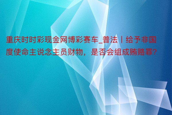 重庆时时彩现金网博彩赛车_普法丨给予非国度使命主说念主员财物，是否会组成贿赂罪？