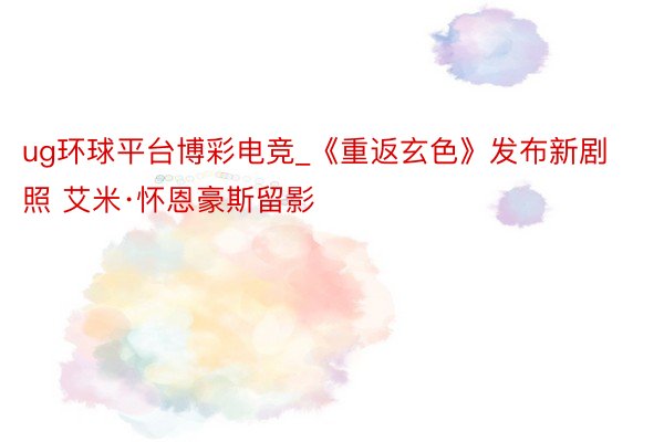 ug环球平台博彩电竞_《重返玄色》发布新剧照 艾米·怀恩豪斯留影