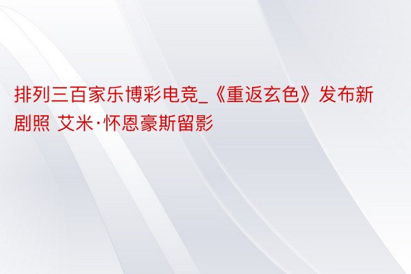 排列三百家乐博彩电竞_《重返玄色》发布新剧照 艾米·怀恩豪斯留影