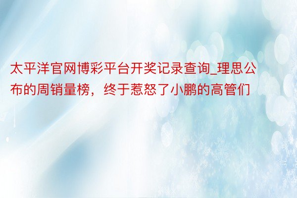 太平洋官网博彩平台开奖记录查询_理思公布的周销量榜，终于惹怒了小鹏的高管们