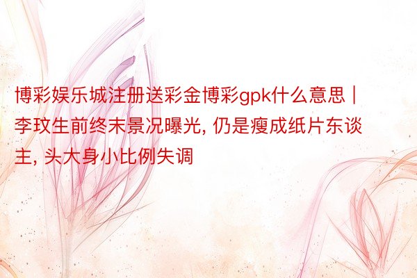 博彩娱乐城注册送彩金博彩gpk什么意思 | 李玟生前终末景况曝光, 仍是瘦成纸片东谈主, 头大身小比例失调