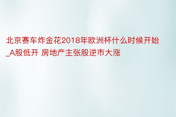 北京赛车炸金花2018年欧洲杯什么时候开始_A股低开 房地产主张股逆市大涨