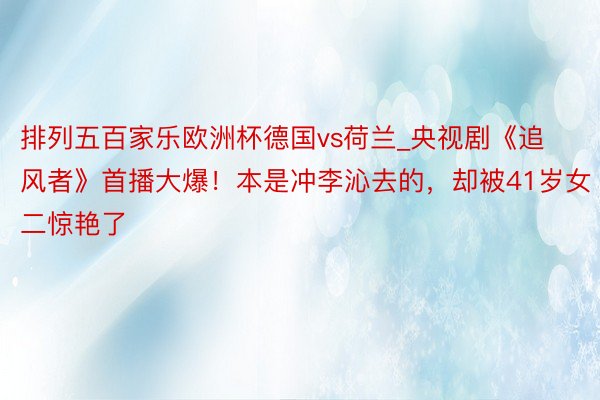 排列五百家乐欧洲杯德国vs荷兰_央视剧《追风者》首播大爆!本是冲李沁去的,却被41岁女二惊艳了