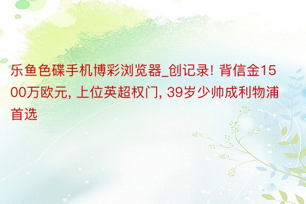 乐鱼色碟手机博彩浏览器_创记录! 背信金1500万欧元, 上位英超权门, 39岁少帅成利物浦首选