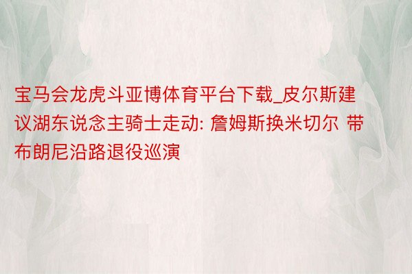 宝马会龙虎斗亚博体育平台下载_皮尔斯建议湖东说念主骑士走动: 詹姆斯换米切尔 带布朗尼沿路退役巡演