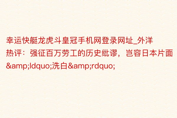 幸运快艇龙虎斗皇冠手机网登录网址_外洋热评：强征百万劳工的历史纰谬，岂容日本片面&ldquo;洗白&rdquo;