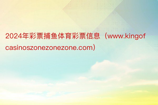 2024年彩票捕鱼体育彩票信息（www.kingofcasinoszonezonezone.com）