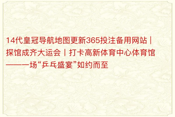 14代皇冠导航地图更新365投注备用网站 | 探馆成齐大运会丨打卡高新体育中心体育馆——一场“乒乓盛宴”如约而至
