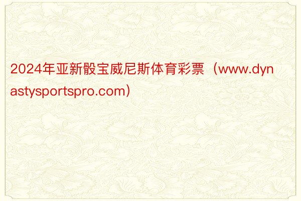 2024年亚新骰宝威尼斯体育彩票（www.dynastysportspro.com）