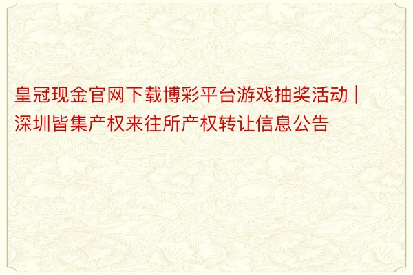 皇冠现金官网下载博彩平台游戏抽奖活动 | 深圳皆集产权来往所产权转让信息公告