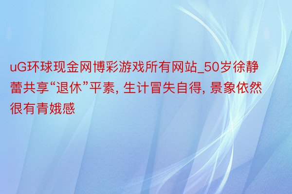uG环球现金网博彩游戏所有网站_50岁徐静蕾共享“退休”平素, 生计冒失自得, 景象依然很有青娥感