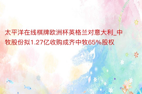 太平洋在线棋牌欧洲杯英格兰对意大利_中牧股份拟1.27亿收购成齐中牧65%股权