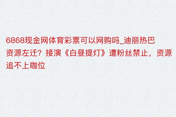 6868现金网体育彩票可以网购吗_迪丽热巴资源左迁？接演《白昼提灯》遭粉丝禁止，资源追不上咖位