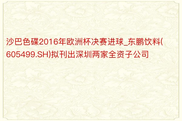 沙巴色碟2016年欧洲杯决赛进球_东鹏饮料(605499.SH)拟刊出深圳两家全资子公司