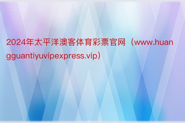 2024年太平洋澳客体育彩票官网（www.huangguantiyuvipexpress.vip）