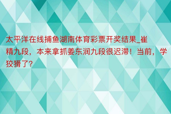 太平洋在线捕鱼湖南体育彩票开奖结果_崔精九段，本来拿抓姜东润九段很迟滞！当前，学狡猾了？