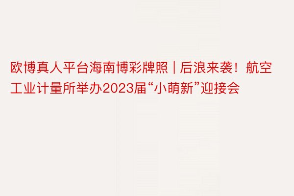 欧博真人平台海南博彩牌照 | 后浪来袭！航空工业计量所举办2023届“小萌新”迎接会