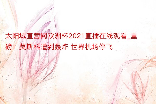 太阳城直营网欧洲杯2021直播在线观看_重磅！莫斯科遭到轰炸 世界机场停飞