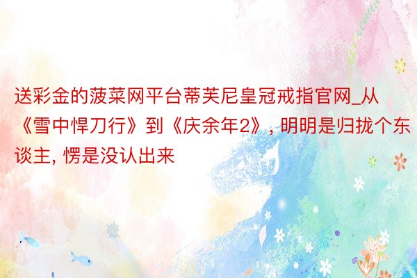 送彩金的菠菜网平台蒂芙尼皇冠戒指官网_从《雪中悍刀行》到《庆余年2》, 明明是归拢个东谈主, 愣是没认出来