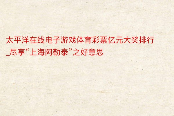 太平洋在线电子游戏体育彩票亿元大奖排行_尽享“上海阿勒泰”之好意思