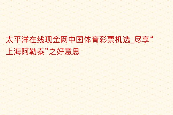 太平洋在线现金网中国体育彩票机选_尽享“上海阿勒泰”之好意思