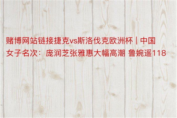 赌博网站链接捷克vs斯洛伐克欧洲杯 | 中国女子名次：庞润芝张雅惠大幅高潮 鲁婉遥118