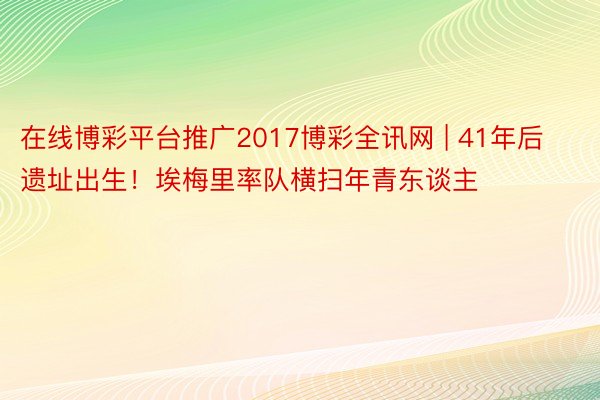 在线博彩平台推广2017博彩全讯网 | 41年后遗址出生！埃梅里率队横扫年青东谈主