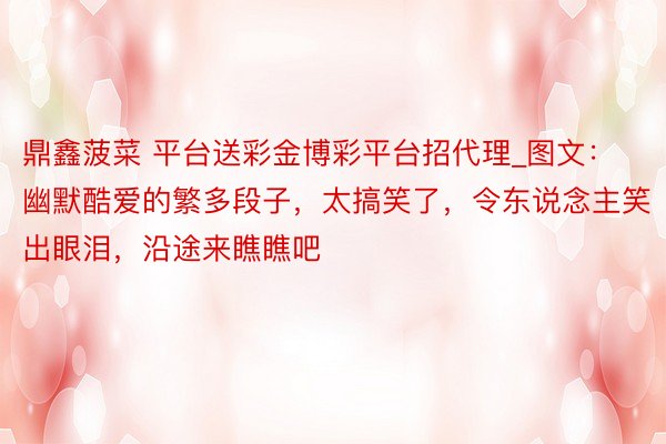鼎鑫菠菜 平台送彩金博彩平台招代理_图文：幽默酷爱的繁多段子，太搞笑了，令东说念主笑出眼泪，沿途来瞧瞧吧