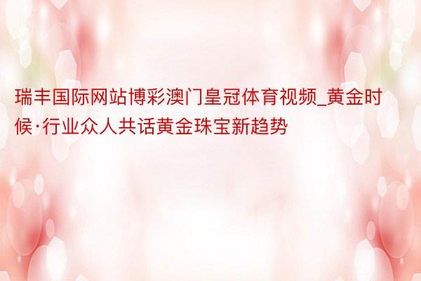 瑞丰国际网站博彩澳门皇冠体育视频_黄金时候·行业众人共话黄金珠宝新趋势