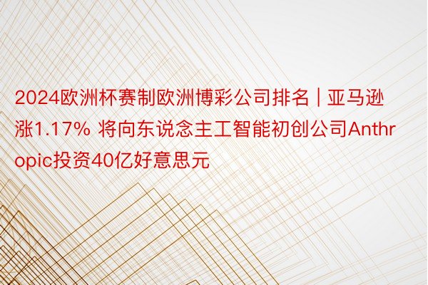 2024欧洲杯赛制欧洲博彩公司排名 | 亚马逊涨1.17% 将向东说念主工智能初创公司Anthropic投资40亿好意思元