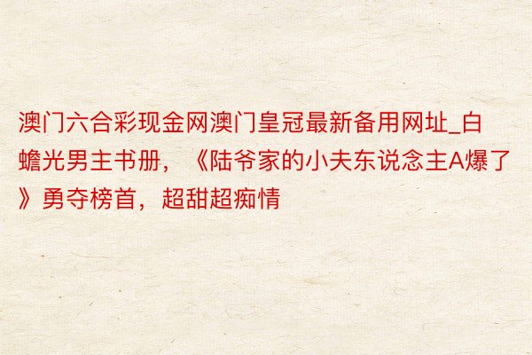 澳门六合彩现金网澳门皇冠最新备用网址_白蟾光男主书册，《陆爷家的小夫东说念主A爆了》勇夺榜首，超甜超痴情