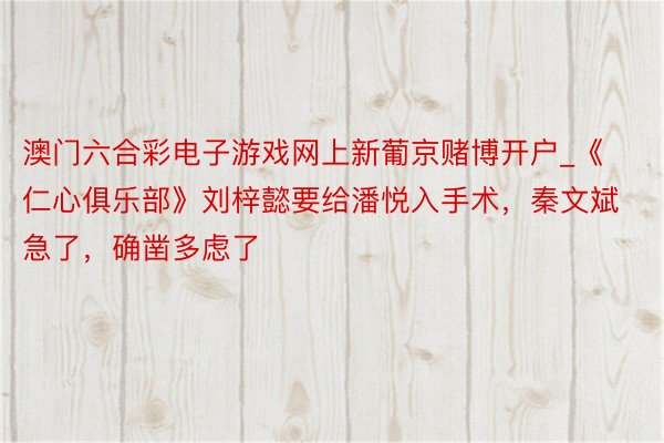 澳门六合彩电子游戏网上新葡京赌博开户_《仁心俱乐部》刘梓懿要给潘悦入手术，秦文斌急了，确凿多虑了