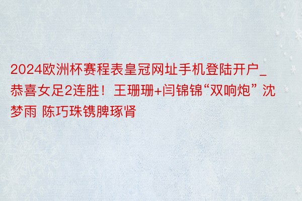 2024欧洲杯赛程表皇冠网址手机登陆开户_恭喜女足2连胜！王珊珊+闫锦锦“双响炮” 沈梦雨 陈巧珠镌脾琢肾