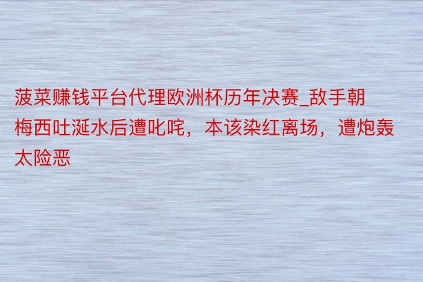 菠菜赚钱平台代理欧洲杯历年决赛_敌手朝梅西吐涎水后遭叱咤，本该染红离场，遭炮轰太险恶