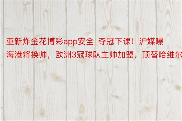 亚新炸金花博彩app安全_夺冠下课！沪媒曝海港将换帅，欧洲3冠球队主帅加盟，顶替哈维尔