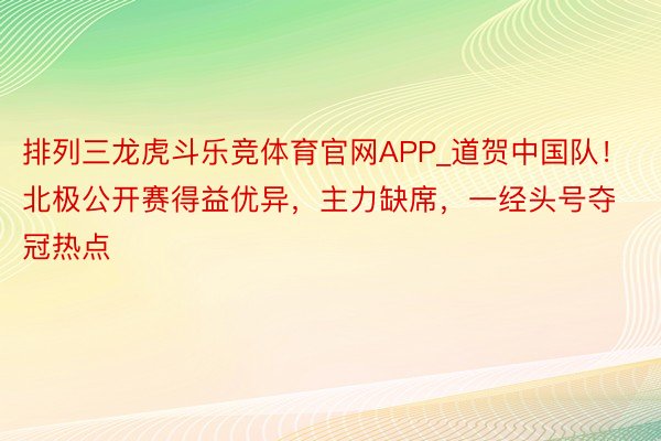 排列三龙虎斗乐竞体育官网APP_道贺中国队！北极公开赛得益优异，主力缺席，一经头号夺冠热点